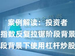 案例解读：投资者群体在指数反复拉锯阶段背景下使用杠杆炒股的数