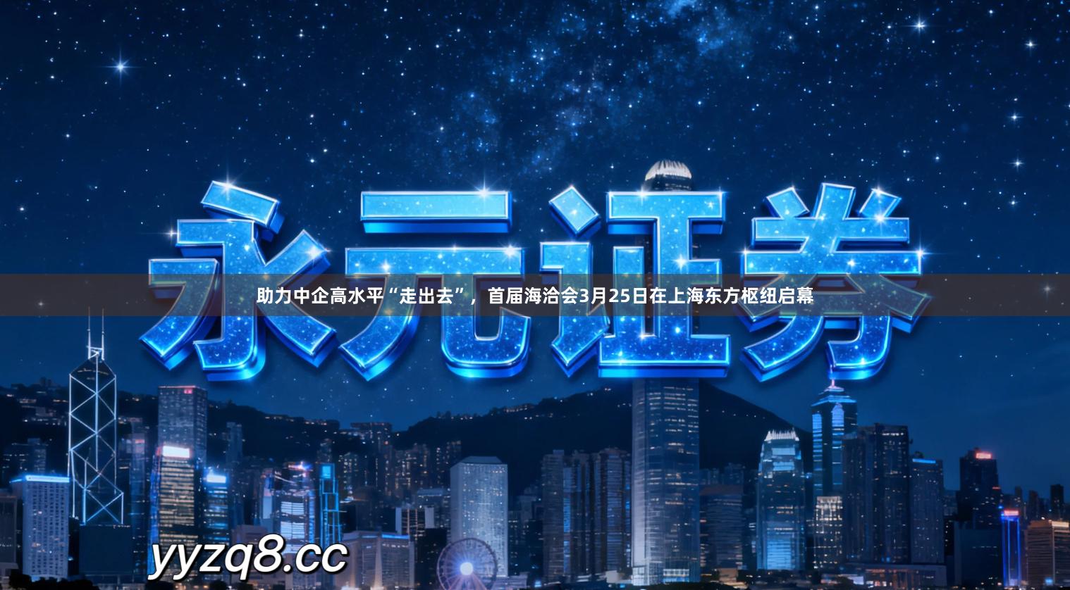 助力中企高水平“走出去”，首届海洽会3月25日在上海东方枢纽启幕